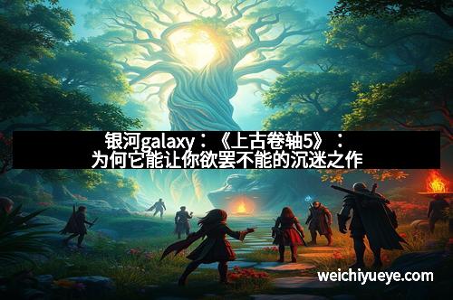 银河galaxy：《上古卷轴5》：为何它能让你欲罢不能的沉迷之作