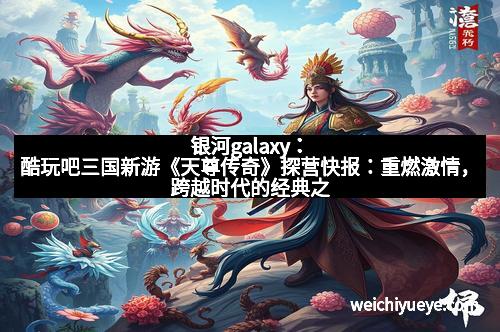 银河galaxy：酷玩吧三国新游《天尊传奇》探营快报：重燃激情，跨越时代的经典之作